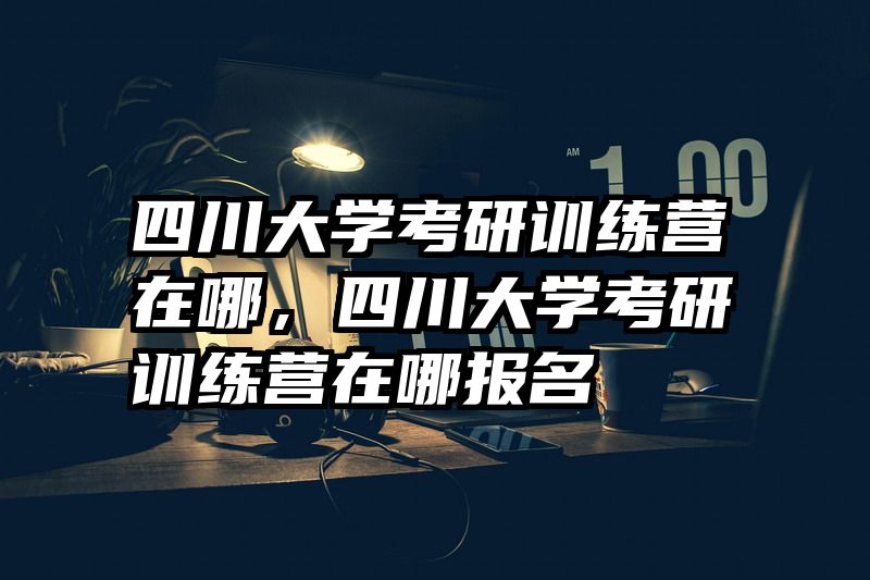 四川大学考研训练营在哪,四川大学考研训练营在哪报名