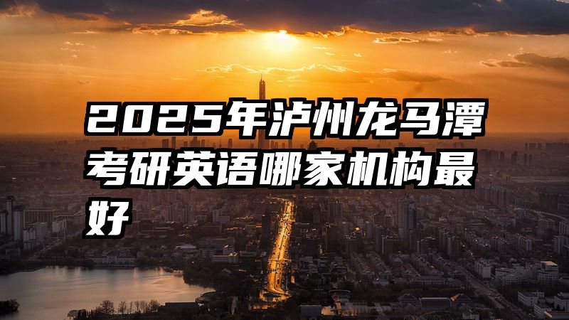 2025年泸州龙马潭考研英语哪家机构最好
