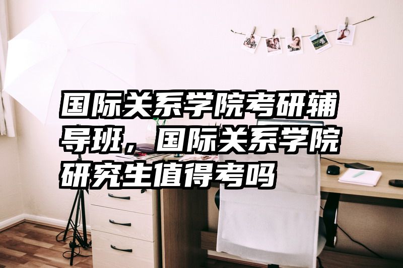 国际关系学院考研辅导班,国际关系学院研究生值得考吗