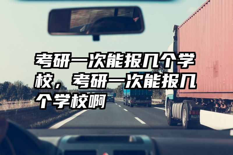 考研一次能报几个学校，考研一次能报几个学校啊