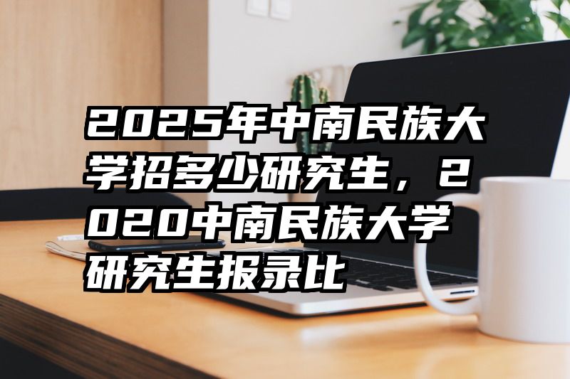2025年中南民族大学招多少研究生，2020中南民族大学研究生报录比
