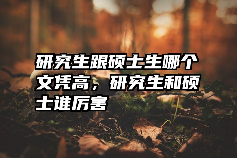 研究生跟硕士生哪个文凭高，研究生和硕士谁厉害