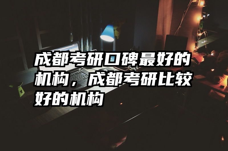 成都考研口碑最好的机构,成都考研比较好的机构