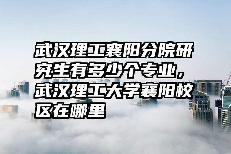 武汉理工襄阳分院研究生有多少个专业,武汉理工大学襄阳校区在哪里