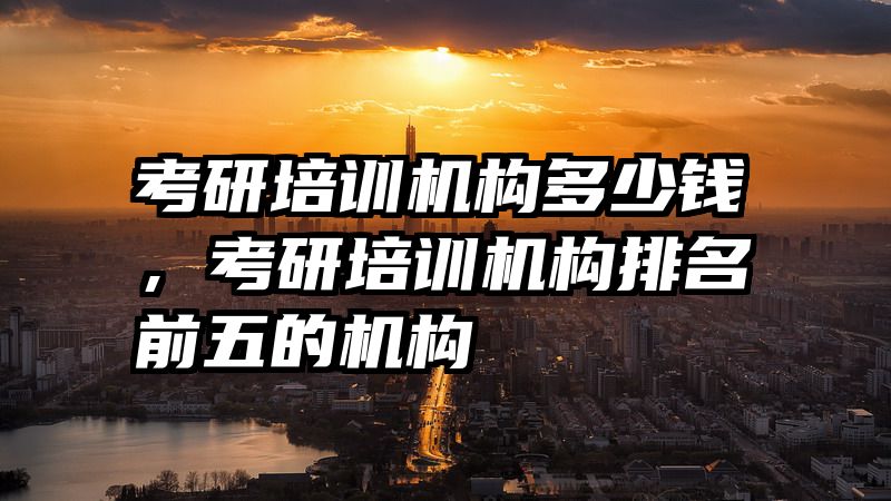 考研培训机构多少钱，考研培训机构排名前五的机构