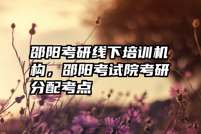 邵阳考研线下培训机构,邵阳考试院考研分配考点