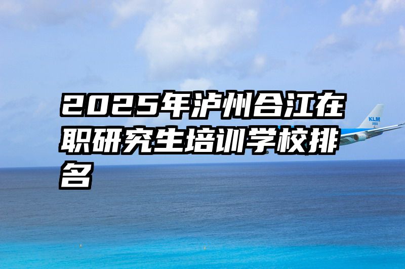 2025年泸州合江在职研究生培训学校排名