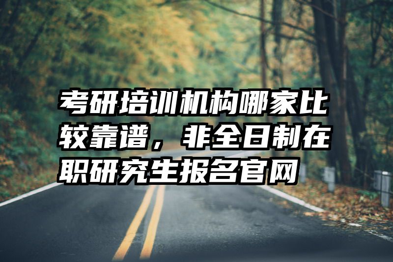 考研培训机构哪家比较靠谱,非全日制在职研究生报名官网
