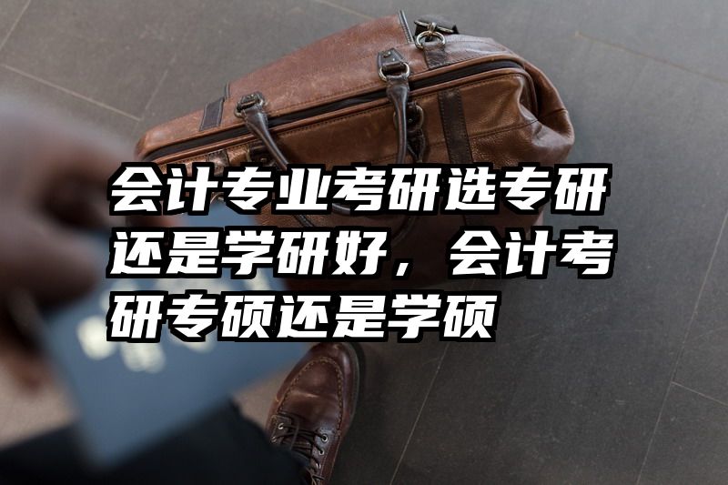会计专业考研选专研还是学研好，会计考研专硕还是学硕