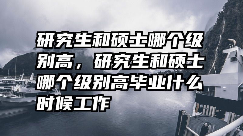 研究生和硕士哪个级别高，研究生和硕士哪个级别高毕业什么时候工作