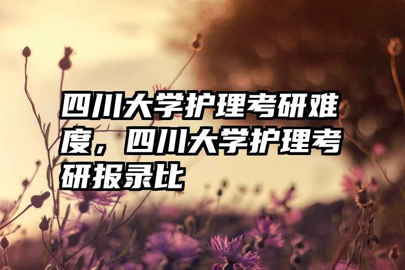 四川大学护理考研难度,四川大学护理考研报录比