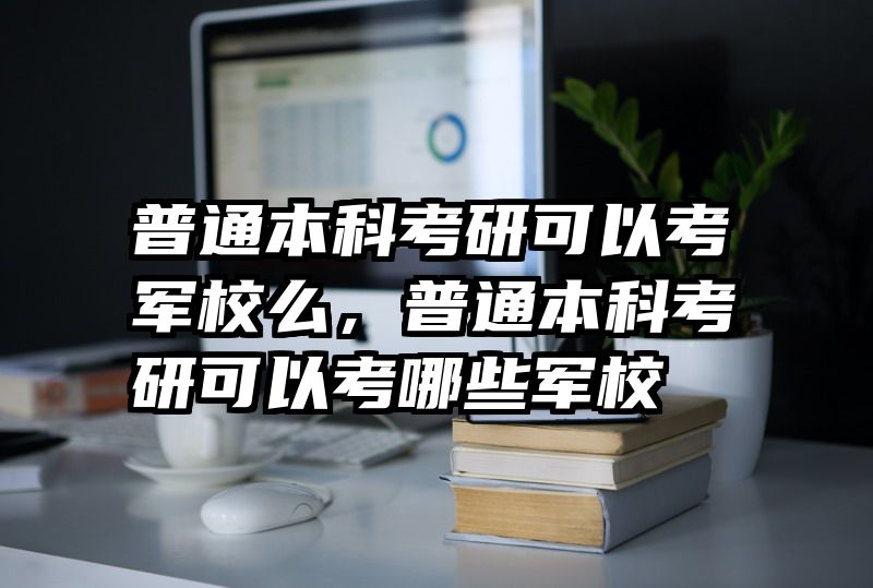 普通本科考研可以考军校么，普通本科考研可以考哪些军校