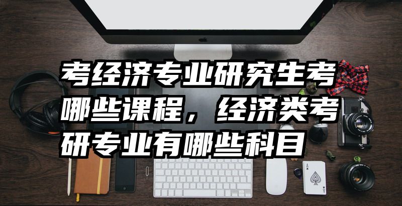 考经济专业研究生考哪些课程,经济类考研专业有哪些科目