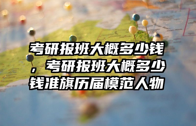 考研报班大概多少钱，考研报班大概多少钱准旗历届模范人物