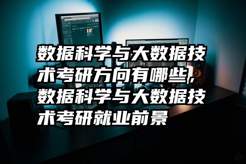 数据科学与大数据技术考研方向有哪些,数据科学与大数据技术考研就业前景