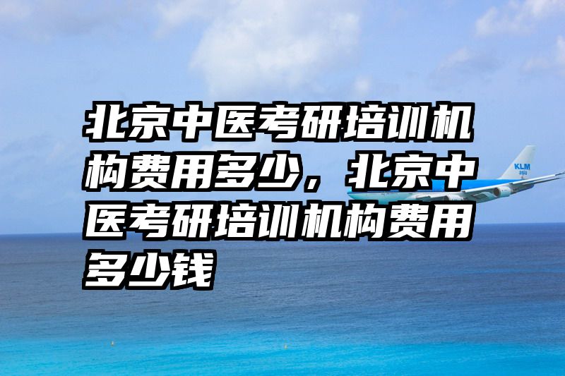 北京中医考研培训机构费用多少，北京中医考研培训机构费用多少钱