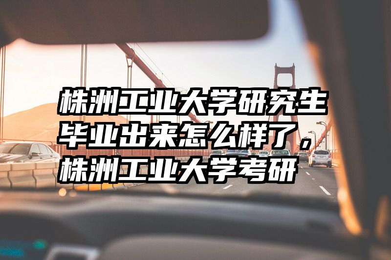 株洲工业大学研究生毕业出来怎么样了，株洲工业大学考研