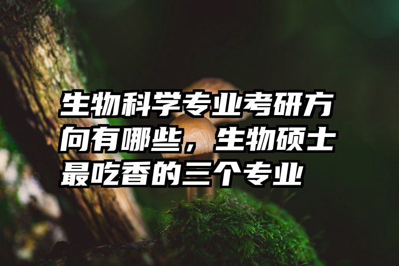 生物科学专业考研方向有哪些,生物硕士最吃香的三个专业