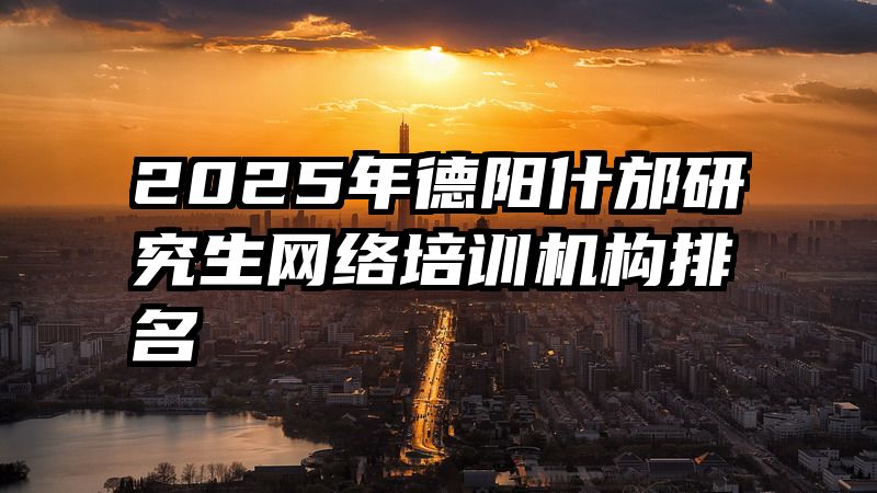 2025年德阳什邡研究生网络培训机构排名