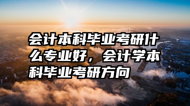 会计本科毕业考研什么专业好，会计学本科毕业考研方向