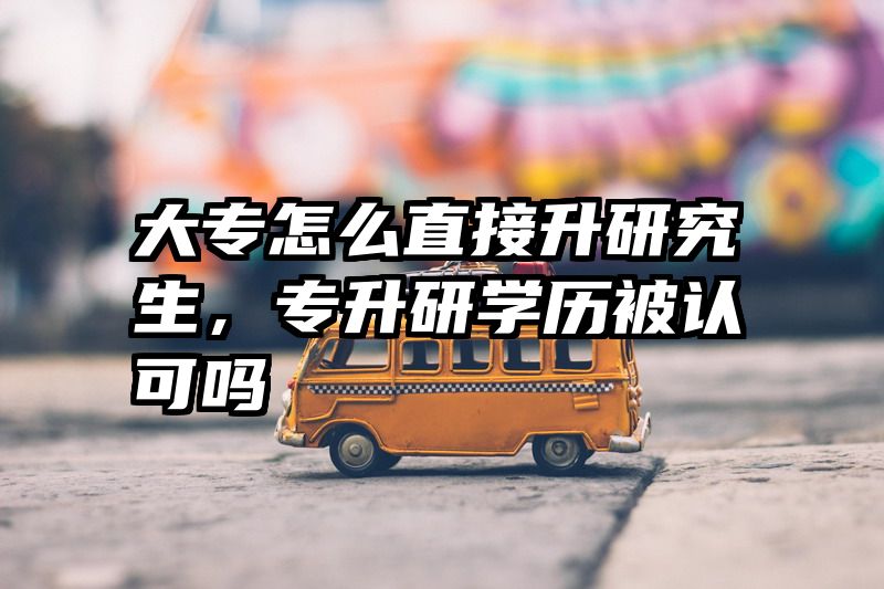 大专怎么直接升研究生，专升研学历被认可吗