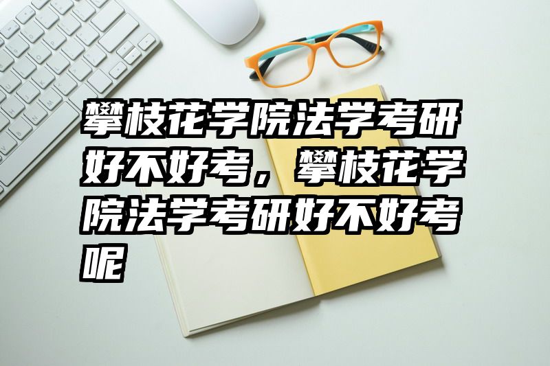 攀枝花学院法学考研好不好考，攀枝花学院法学考研好不好考呢