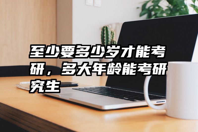 至少要多少岁才能考研，多大年龄能考研究生