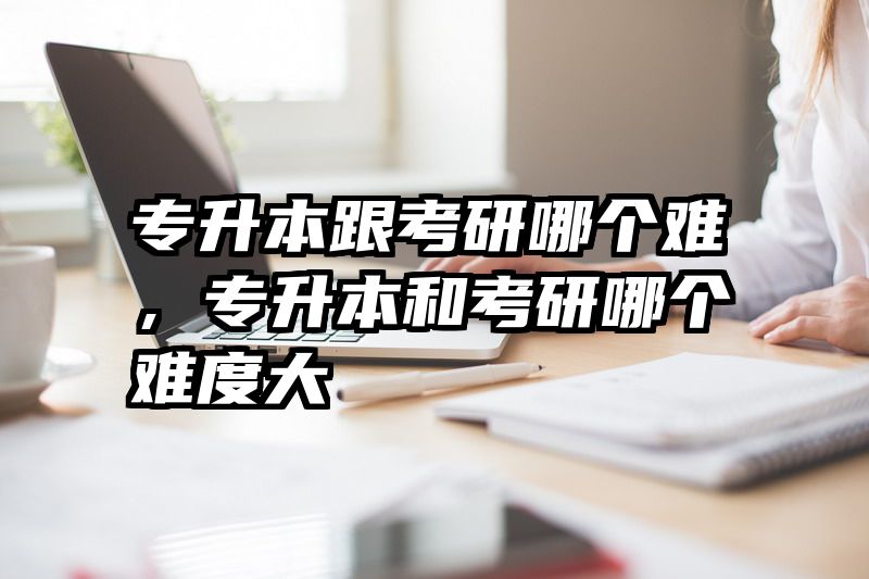 专升本跟考研哪个难，专升本和考研哪个难度大
