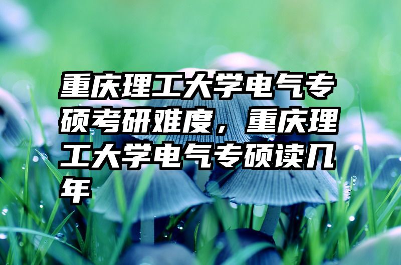 重庆理工大学电气专硕考研难度，重庆理工大学电气专硕读几年