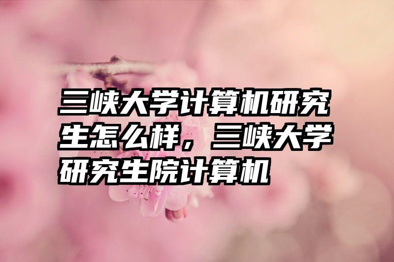 三峡大学计算机研究生怎么样,三峡大学研究生院计算机