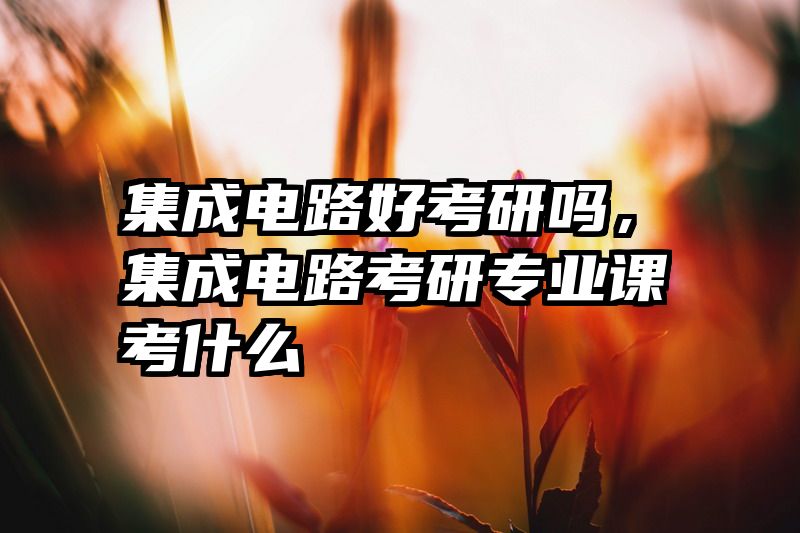 集成电路好考研吗,集成电路考研专业课考什么