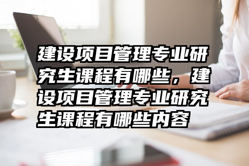建设项目管理专业研究生课程有哪些，建设项目管理专业研究生课程有哪些内容