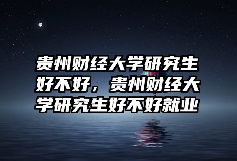 贵州财经大学研究生好不好，贵州财经大学研究生好不好就业