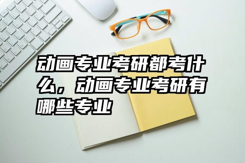 动画专业考研都考什么,动画专业考研有哪些专业