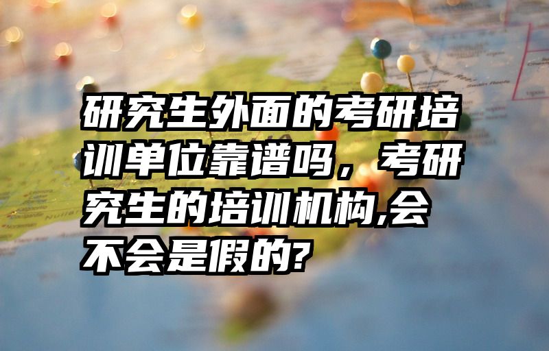 研究生外面的考研培训单位靠谱吗,考研究生的培训机构,会不会是假的?