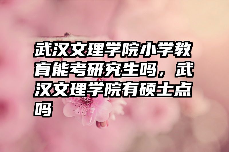 武汉文理学院小学教育能考研究生吗，武汉文理学院有硕士点吗