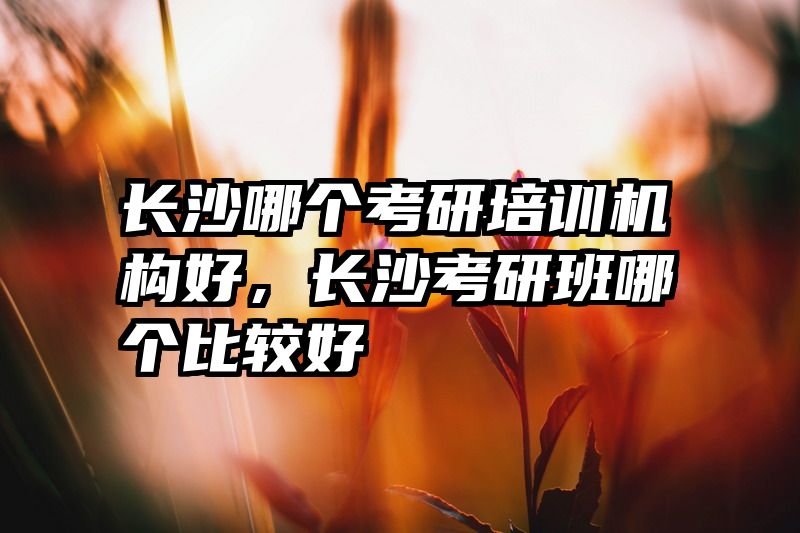 长沙哪个考研培训机构好，长沙考研班哪个比较好