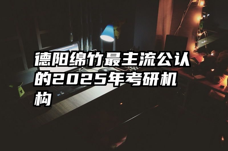 德阳绵竹最主流公认的2025年考研机构