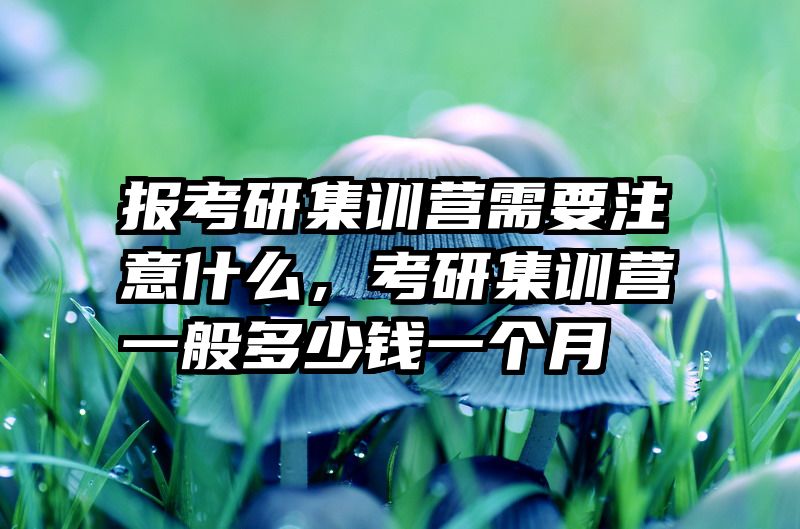 报考研集训营需要注意什么，考研集训营一般多少钱一个月