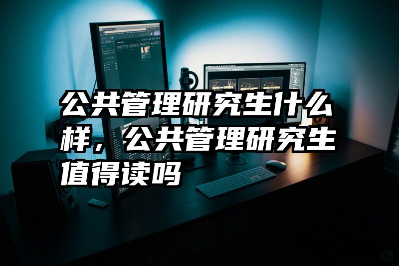 公共管理研究生什么样,公共管理研究生值得读吗