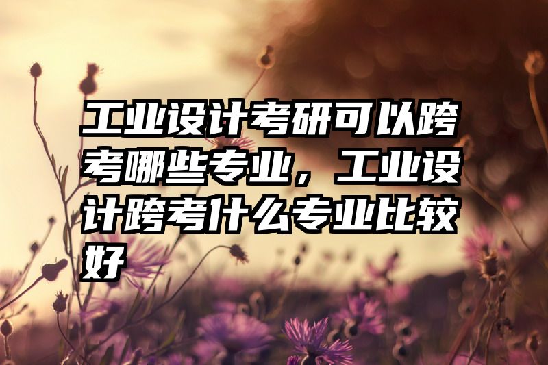 工业设计考研可以跨考哪些专业，工业设计跨考什么专业比较好
