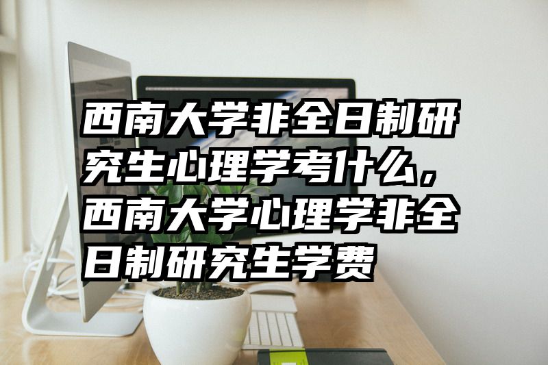 西南大学非全日制研究生心理学考什么，西南大学心理学非全日制研究生学费