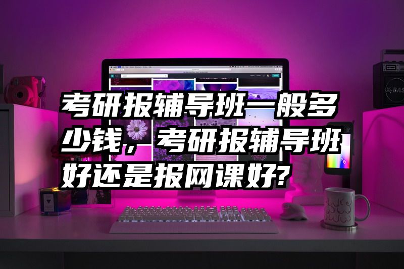 考研报辅导班一般多少钱,考研报辅导班好还是报网课好?