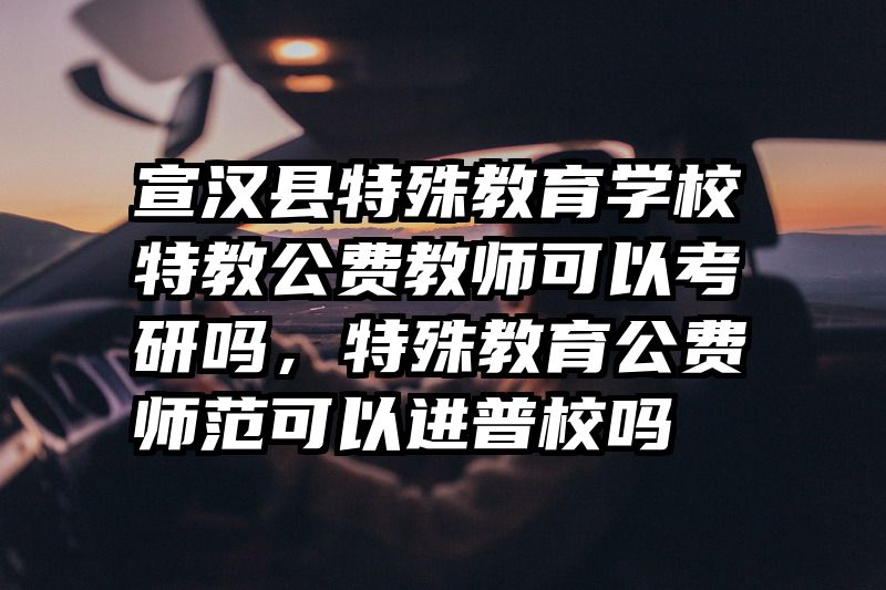 宣汉县特殊教育学校特教公费教师可以考研吗，特殊教育公费师范可以进普校吗