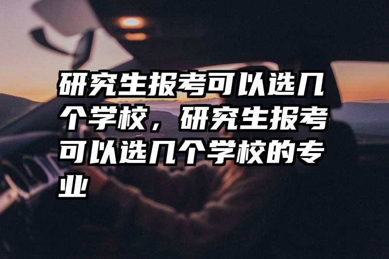 研究生报考可以选几个学校,研究生报考可以选几个学校的专业