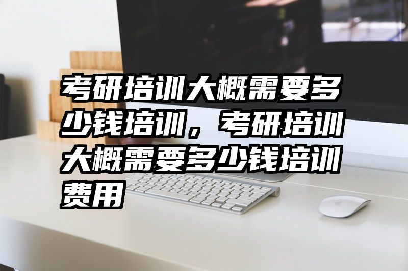 考研培训大概需要多少钱培训，考研培训大概需要多少钱培训费用
