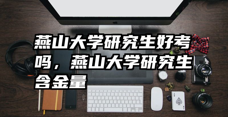 燕山大学研究生好考吗，燕山大学研究生含金量