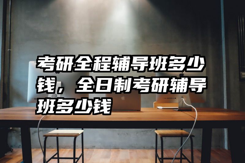 考研全程辅导班多少钱,全日制考研辅导班多少钱