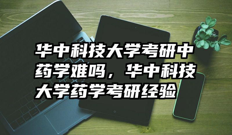 华中科技大学考研中药学难吗,华中科技大学药学考研经验