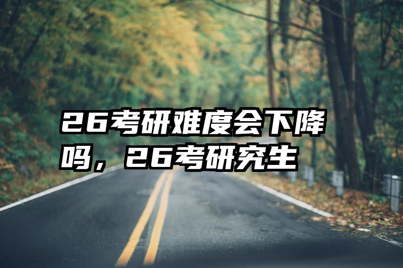 26考研难度会下降吗,26考研究生